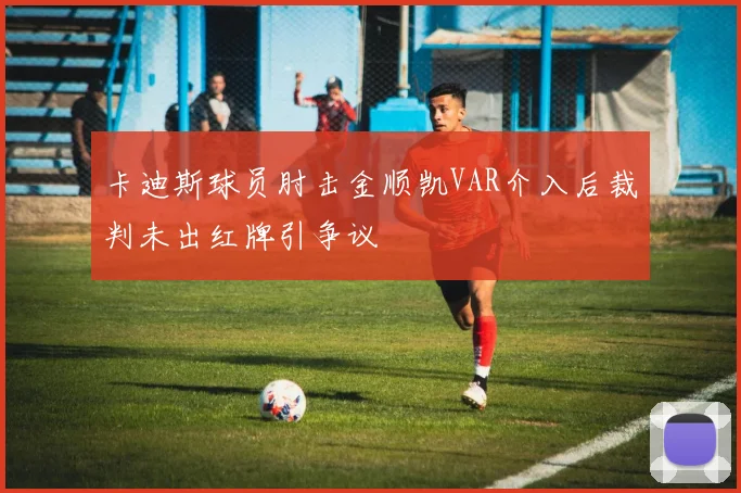 卡迪斯球员肘击金顺凯VAR介入后裁判未出红牌引争议