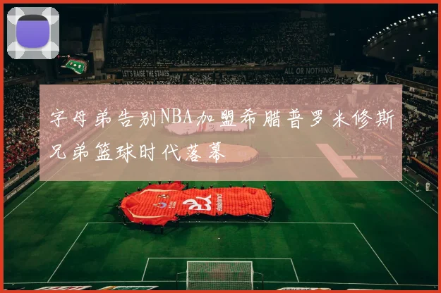 字母弟告别NBA加盟希腊普罗米修斯兄弟篮球时代落幕