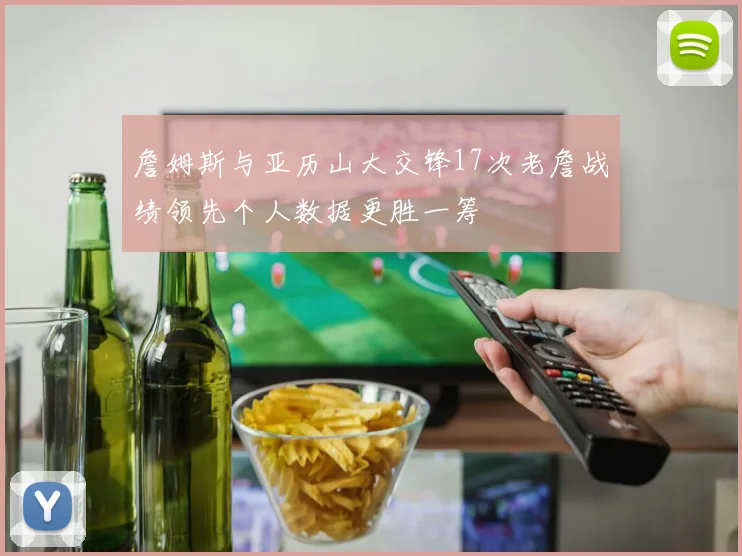 詹姆斯与亚历山大交锋17次老詹战绩领先个人数据更胜一筹