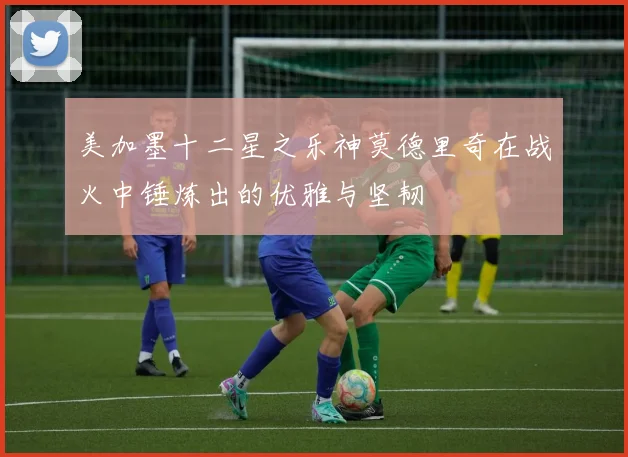美加墨十二星之乐神莫德里奇在战火中锤炼出的优雅与坚韧