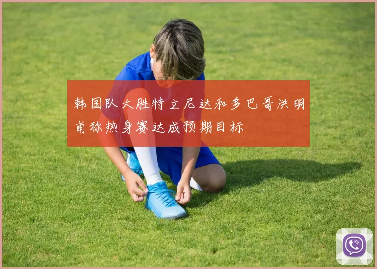 韩国队大胜特立尼达和多巴哥洪明甫称热身赛达成预期目标