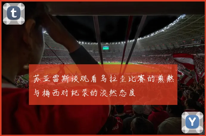苏亚雷斯谈观看乌拉圭比赛的煎熬与梅西对纪录的淡然态度