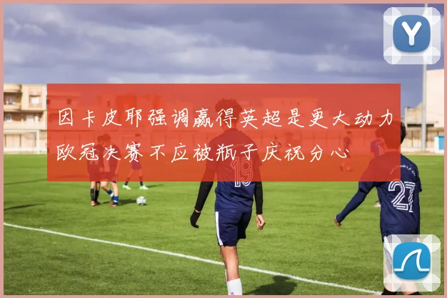 因卡皮耶强调赢得英超是更大动力欧冠决赛不应被瓶子庆祝分心