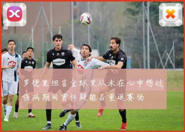 罗德里坦言金球奖从未在心中想过伤病期间曾怀疑能否重返赛场