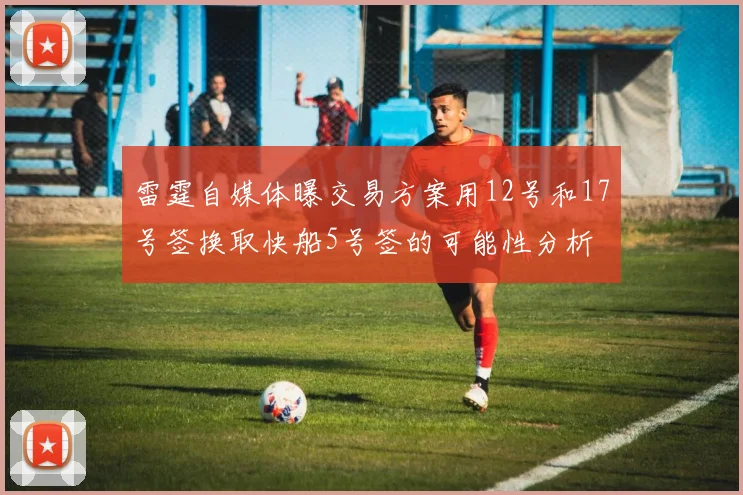 雷霆自媒体曝交易方案用12号和17号签换取快船5号签的可能性分析